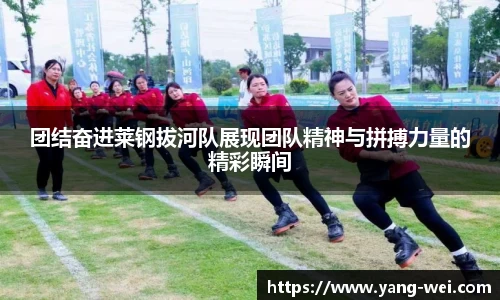 团结奋进莱钢拔河队展现团队精神与拼搏力量的精彩瞬间